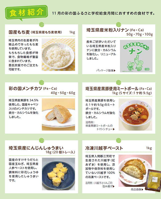 【食材紹介】11月の彩の国ふるさと学校給食月間におすすめの食材です。／「国産もち麦（埼玉県産もち麦使用）1kg：埼玉県内の生産者が丹精込めて作ったもち麦を使用しています。もちもちした食感が特徴で、食物繊維が豊富に含まれています。委託炊飯でのご注文も可能です。｜「埼玉県産米粉入りナン（Fe・Ca）50g・70g・100g：長年ご好評いただいている埼玉県産米粉入りナンに鉄分・カルシウムを強化し、リニューアルしました。｜「彩の国メンチカツ（Fe・Ca）40g・50g・60g：埼玉県産黒豚を34.5%使用した、国産キャベツ入りのメンチカツです。鉄分・カルシウムを強化しました。｜「埼玉県産黒豚使用ミートボール（Fe・Ca）1kg（Sサイズ:1個約9.5g）：埼玉県産黒豚を使用した1個約9.5gのミートボールです。鉄分・カルシウムを強化しました。活用例：県産黒豚ミートボールのトマトシチュー｜「埼玉県産にんじんしゅうまい18g（20個トレー入）：国産のすけそうだらと国産玉ねぎ、埼玉県産人参ペーストを使用し、調味料に彩花しょうゆを使用したしゅうまいです。｜「冷凍川越芋ペースト1kg：埼玉県入間郡三芳町で生産された川越芋（紅あずま）を使用し、添加物や保存料を使用していない川越芋100%の冷凍ペーストです。活用例：川越芋とりんごの包み揚げ